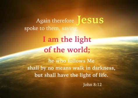 John 8:12 I am the light of the world; he who follows Me shall by no means walk in darkness, but ...