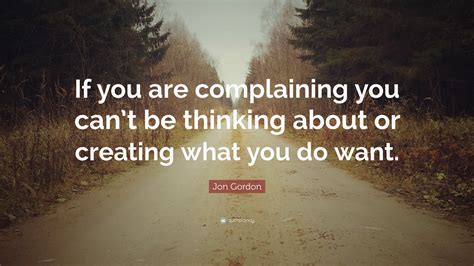 Jon Gordon Quote: “If you are complaining you can’t be thinking about or creating what you do want.”