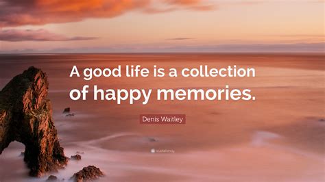 Denis Waitley Quote: “A good life is a collection of happy memories.”