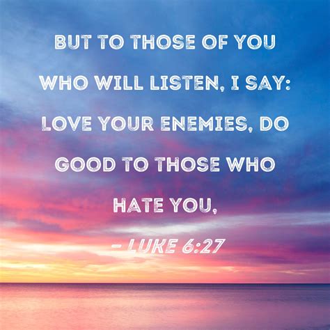 Luke 6:27 But to those of you who will listen, I say: Love your enemies, do good to those who ...