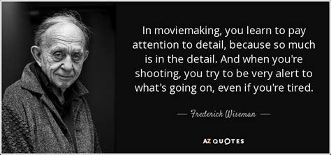 Frederick Wiseman quote: In moviemaking, you learn to pay attention to detail, because...