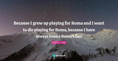 Because I grew up playing for Roma and I want to die playing for Roma,... Quote by Francesco ...