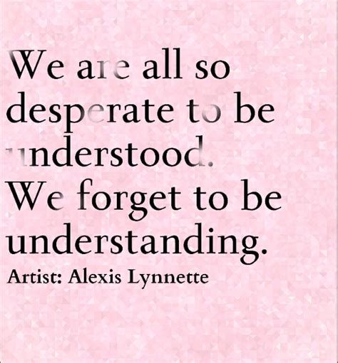 We are all so desperate to be understood we forget to be understanding Artist Alexis Lynnette ...