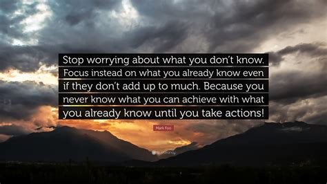 Mark Foo Quote: “Stop worrying about what you don’t know. Focus instead on what you already know ...