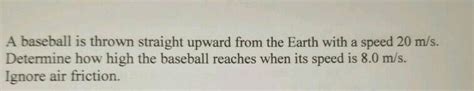 A baseball is thrown straight upward from the Earth with a speed 20 m/s. Determine how high the ...