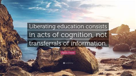 Paulo Freire Quote: “Liberating education consists in acts of cognition, not transferrals of ...