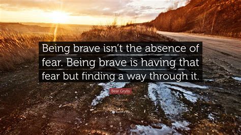 Bear Grylls Quote: “Being brave isn’t the absence of fear. Being brave is having that fear but ...