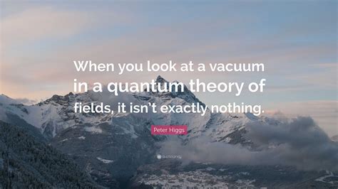 Peter Higgs Quote: “When you look at a vacuum in a quantum theory of fields, it isn’t exactly ...