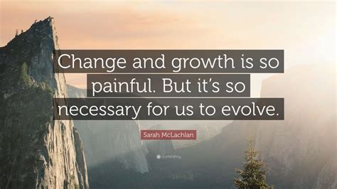 Sarah McLachlan Quote: “Change and growth is so painful. But it’s so necessary for us to evolve ...