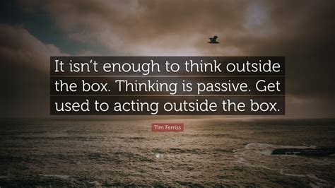 Tim Ferriss Quote: “It isn’t enough to think outside the box. Thinking is passive. Get used to ...