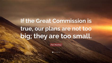 Pat Morley Quote: “If the Great Commission is true, our plans are not too big; they are too small.”