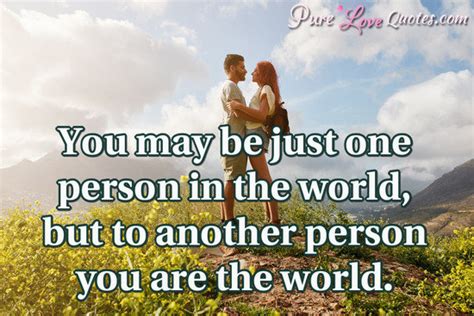 You may be just one person in the world, but to another person you are the... | PureLoveQuotes