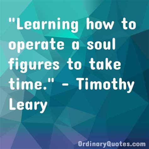 Learning how to operate a soul figures to take time. Timothy Leary ...