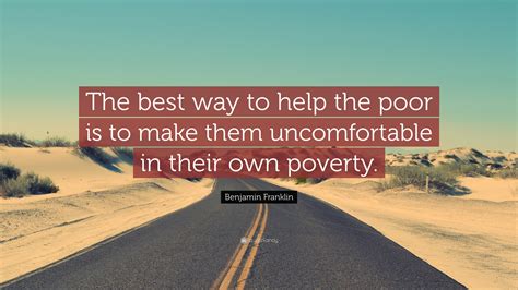 Benjamin Franklin Quote: “The best way to help the poor is to make them uncomfortable in their ...