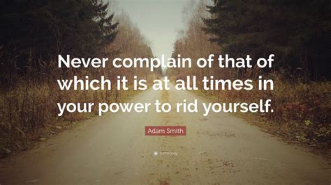 Adam Smith Quote: “Never complain of that of which it is at all times in your power to rid ...