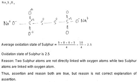 Assertion: The formal oxidation number of sulphur in Na2S4O6 is 2.5 Reason: Two S atoms are not ...