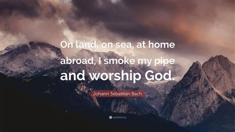 Johann Sebastian Bach Quote: “On land, on sea, at home abroad, I smoke my pipe and worship God.”