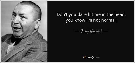 Curly Howard quote: Don't you dare hit me in the head, you know...