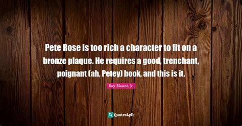 Pete Rose is too rich a character to fit on a bronze plaque. He requir... Quote by Roy Blount ...