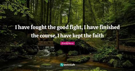 I have fought the good fight, I have finished the course, I have kept ... Quote by Anonymous ...