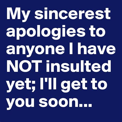 My sincerest apologies to anyone I have NOT insulted yet; I'll get to ...