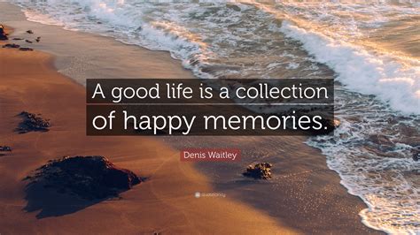 Denis Waitley Quote: “A good life is a collection of happy memories.”