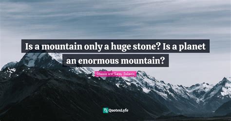 Is a mountain only a huge stone? Is a planet an enormous mountain?... Quote by Stanisław Lem ...