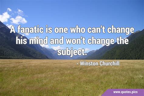 A fanatic is one who can't change his mind and won't change the subject.