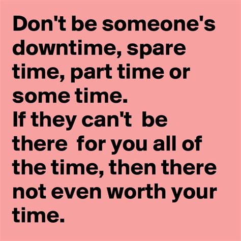 Don't be someone's downtime, spare time, part time or some time. If they can't be there for you ...