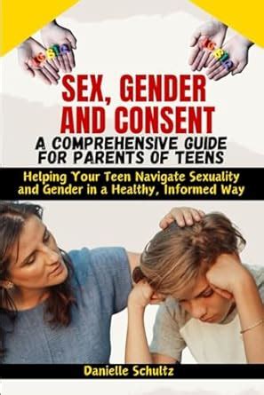 Sex Gender And Consent A Comprehensive Guide For Parents Of Teens Helping Your Teen Navigate
