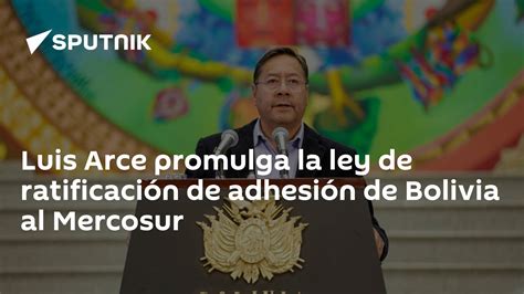 Luis Arce Promulga La Ley De Ratificación De Adhesión De Bolivia Al Mercosur 05072024