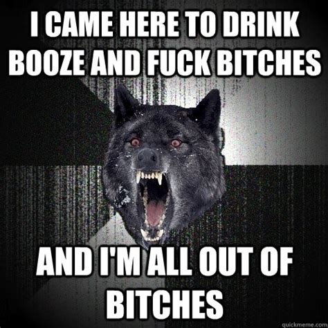 I Came Here To Drink Booze And Fuck Bitches And I M All Out Of Bitches Insanity Wolf Quickmeme
