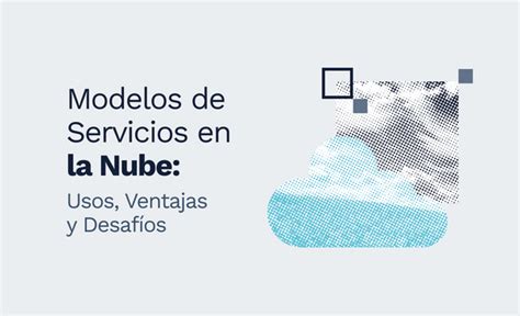 Los Modelos De Servicios En La Nube Usos Ventajas Y Desafíos