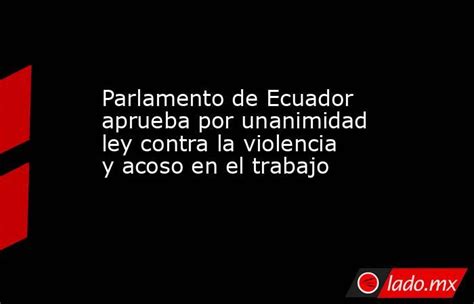 Parlamento De Ecuador Aprueba Por Unanimidad Ley Contra La Violencia Y Acoso En El Trabajo Ladomx