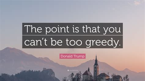 Donald Trump Quote The Point Is That You Cant Be Too Greedy