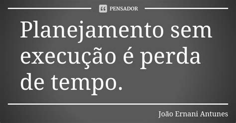 Planejamento sem execução é perda de João Ernani Antunes Pensador