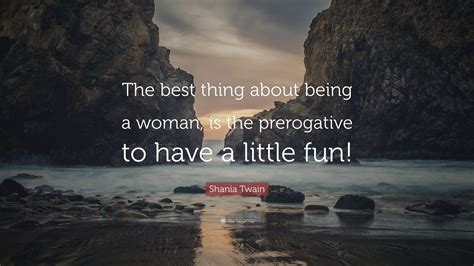 Shania Twain Quote The Best Thing About Being A Woman Is The