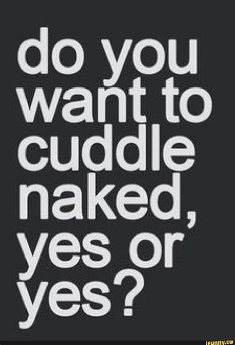 Do You Want To Cuddle Naked Yes Or Yes IFunny