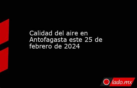 Calidad Del Aire En Antofagasta Este 25 De Febrero De 2024 Ladomx