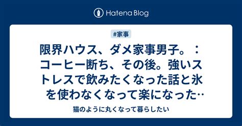 限界ハウス、ダメ家事男子。：コーヒー断ち、その後。強いストレスで飲みたくなった話と氷を使わなくなって楽になった話。 猫のように丸くなって暮らしたい