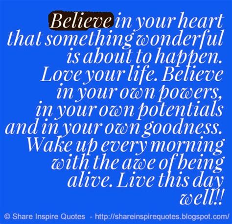 Believe in your heart that something wonderful is about to happen. Love your life. Believe in ...