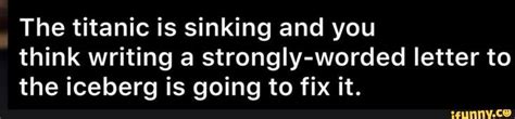 The Titanic Is Sinking And You Think Writing A Strongly Worded Letter