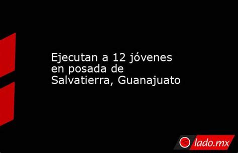 Ejecutan A 12 Jóvenes En Posada De Salvatierra Guanajuato Ladomx