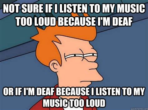 Not sure if I listen to my music too loud because I'm deaf or if I'm ...