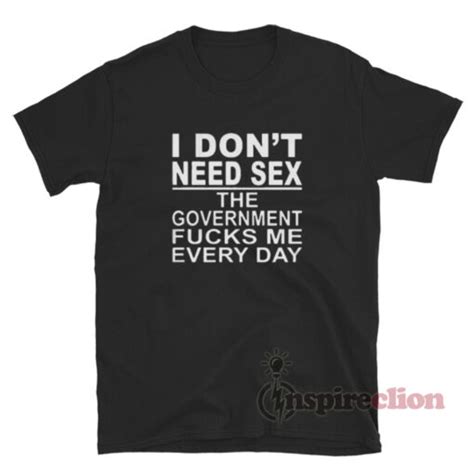 I Don T Need Sex The Government Fucks Me Everyday T Shirt