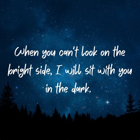 When you can't look on the bright side, I will sit with you in the dark ...