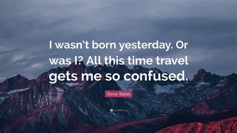 Steve Bates Quote I Wasnt Born Yesterday Or Was I All This Time