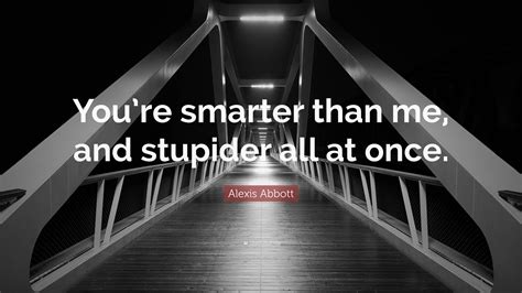 Alexis Abbott Quote “youre Smarter Than Me And Stupider All At Once”