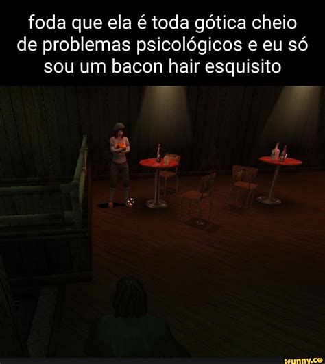 Foda que ela é toda gótica cheio de problemas psicológicos e eu só sou