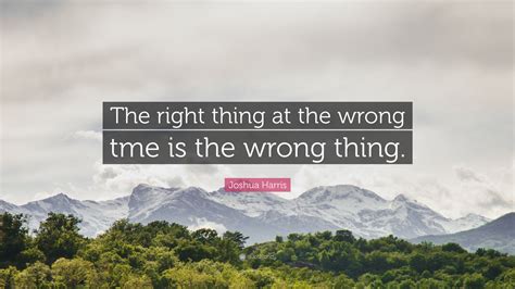 Joshua Harris Quote The Right Thing At The Wrong Tme Is The Wrong Thing